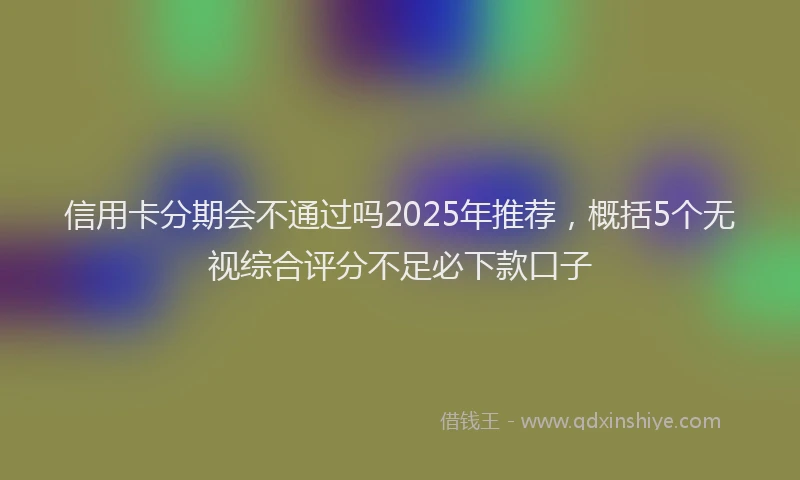 信用卡分期会不通过吗2025年推荐，概括5个无视综合评分不足必下款口子