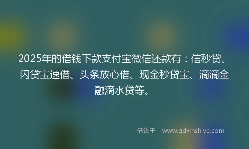 2025年的借钱下款支付宝微信还款有：信秒贷、闪贷宝速借、头条放心借、现金秒贷宝、滴滴金融滴水贷等。