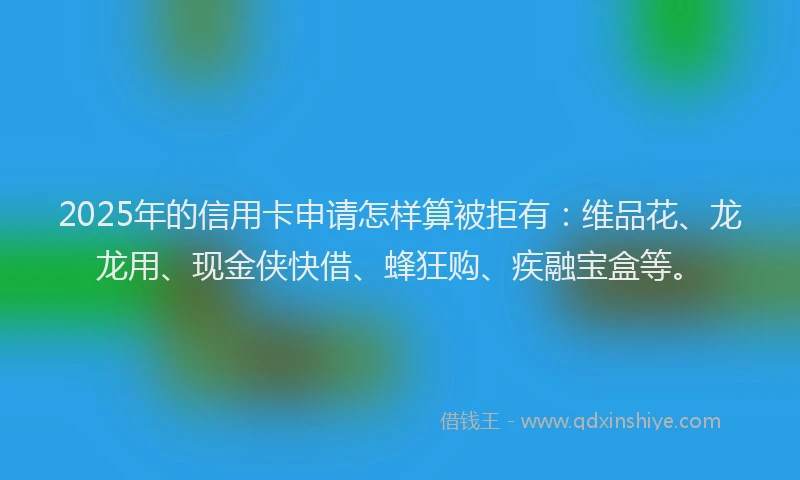 2025年的信用卡申请怎样算被拒有：维品花、龙龙用、现金侠快借、蜂狂购、疾融宝盒等。