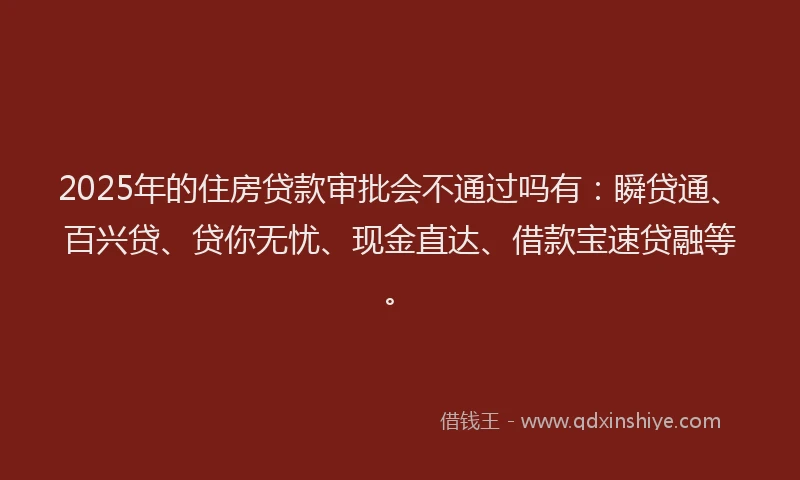 2025年的住房贷款审批会不通过吗有：瞬贷通、百兴贷、贷你无忧、现金直达、借款宝速贷融等。