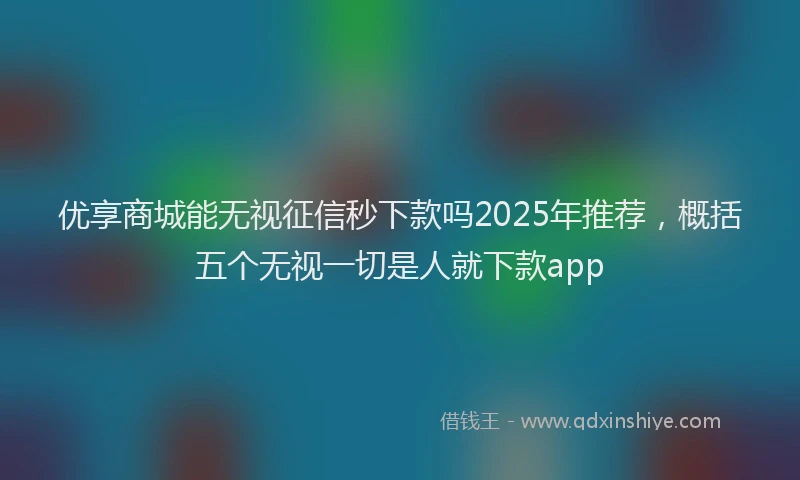 优享商城能无视征信秒下款吗2025年推荐，概括五个无视一切是人就下款app