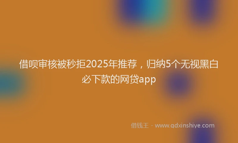 借呗审核被秒拒2025年推荐，归纳5个无视黑白必下款的网贷app