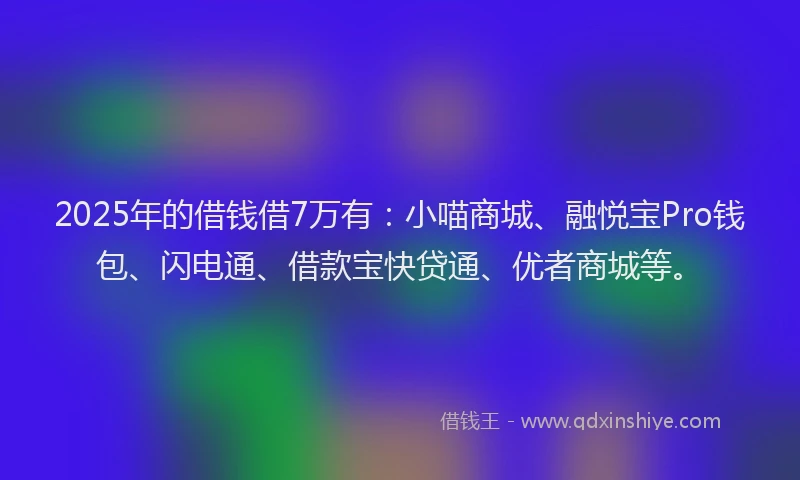 2025年的借钱借7万有：小喵商城、融悦宝Pro钱包、闪电通、借款宝快贷通、优者商城等。