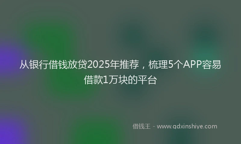 从银行借钱放贷2025年推荐，梳理5个APP容易借款1万块的平台