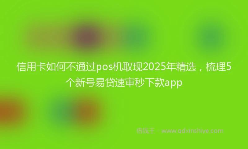信用卡如何不通过pos机取现2025年精选，梳理5个新号易贷速审秒下款app