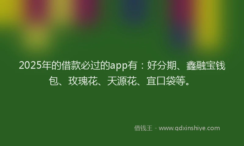 2025年的借款必过的app有：好分期、鑫融宝钱包、玫瑰花、天源花、宜口袋等。