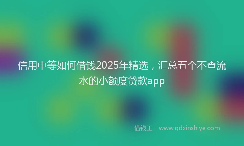 信用中等如何借钱2025年精选，汇总五个不查流水的小额度贷款app
