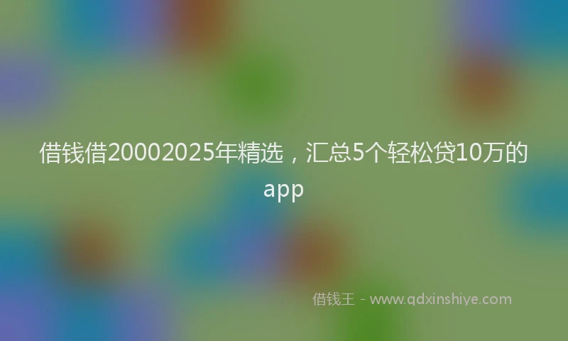 借钱借20002025年精选，汇总5个轻松贷10万的app