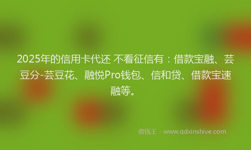 2025年的信用卡代还 不看征信有：借款宝融、芸豆分-芸豆花、融悦Pro钱包、信和贷、借款宝速融等。