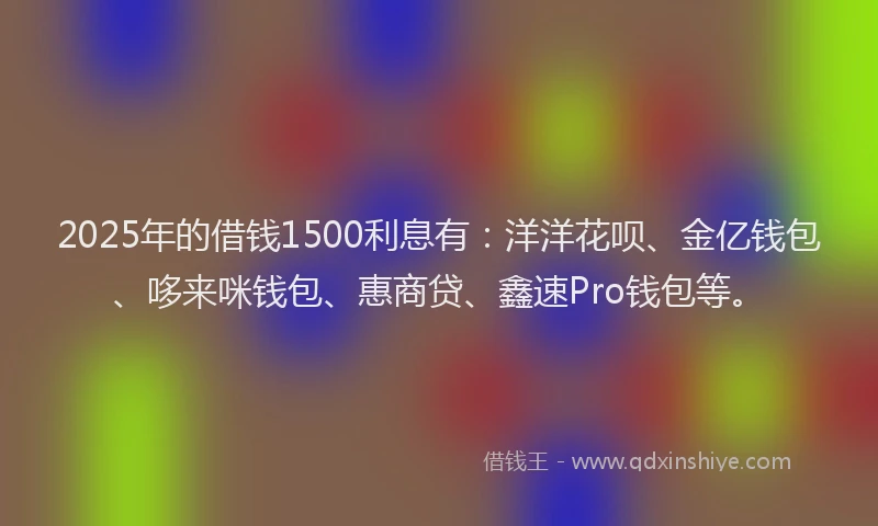 2025年的借钱1500利息有：洋洋花呗、金亿钱包、哆来咪钱包、惠商贷、鑫速Pro钱包等。