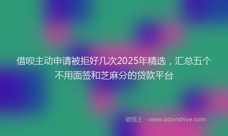 借呗主动申请被拒好几次2025年精选，汇总五个不用面签和芝麻分的贷款平台