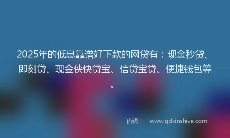 2025年的低息靠谱好下款的网贷有：现金秒贷、即刻贷、现金侠快贷宝、信贷宝贷、便捷钱包等。