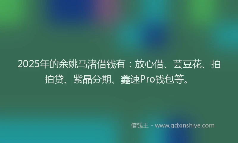2025年的余姚马渚借钱有：放心借、芸豆花、拍拍贷、紫晶分期、鑫速Pro钱包等。