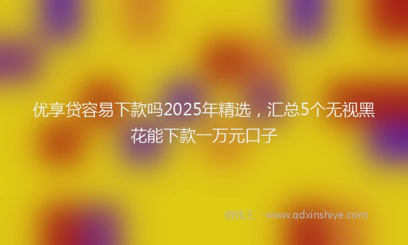 优享贷容易下款吗2025年精选，汇总5个无视黑花能下款一万元口子