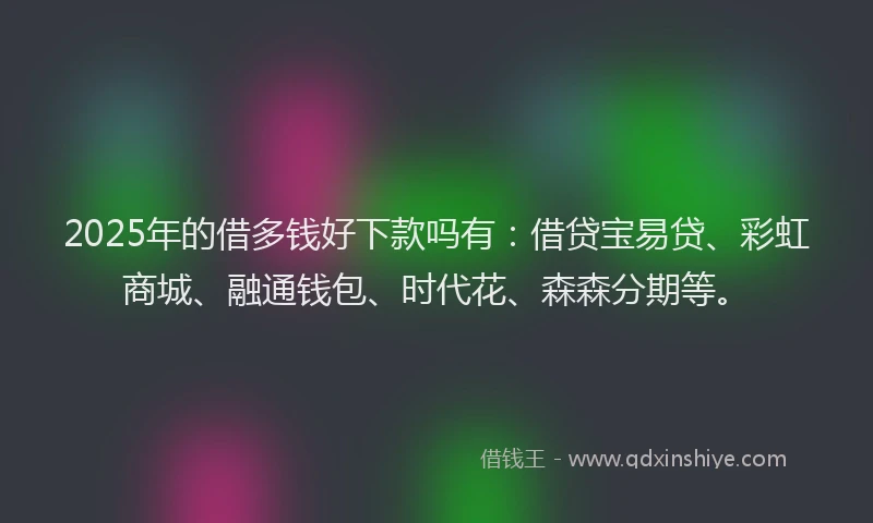 2025年的借多钱好下款吗有：借贷宝易贷、彩虹商城、融通钱包、时代花、森森分期等。
