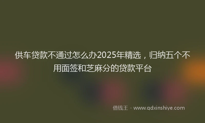 供车贷款不通过怎么办2025年精选，归纳五个不用面签和芝麻分的贷款平台