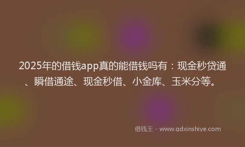 2025年的借钱app真的能借钱吗有：现金秒贷通、瞬借通途、现金秒借、小金库、玉米分等。