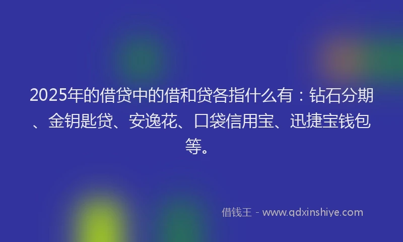 2025年的借贷中的借和贷各指什么有：钻石分期、金钥匙贷、安逸花、口袋信用宝、迅捷宝钱包等。