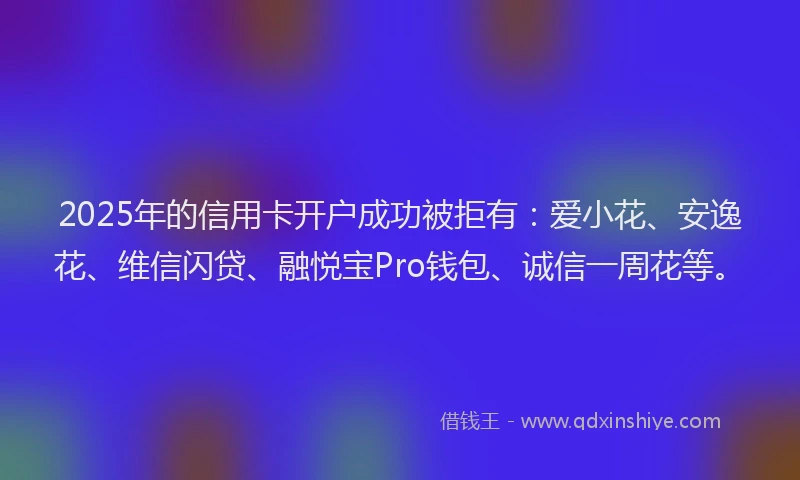 2025年的信用卡开户成功被拒有：爱小花、安逸花、维信闪贷、融悦宝Pro钱包、诚信一周花等。