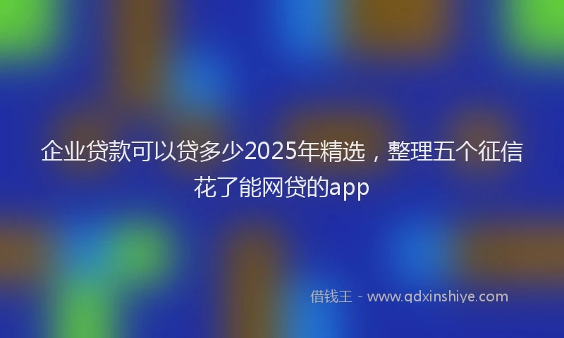 企业贷款可以贷多少2025年精选，整理五个征信花了能网贷的app