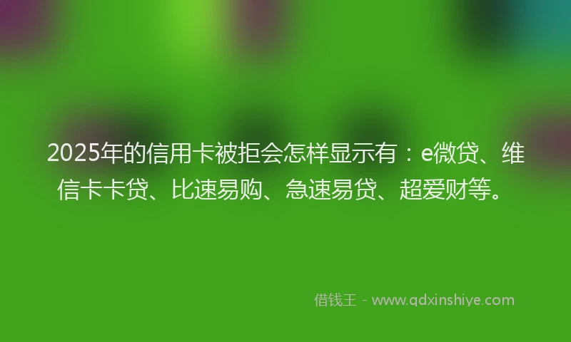 2025年的信用卡被拒会怎样显示有：e微贷、维信卡卡贷、比速易购、急速易贷、超爱财等。