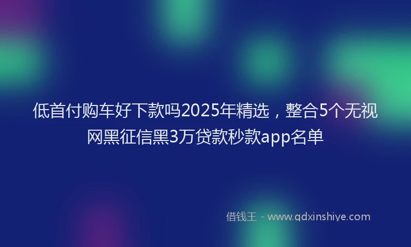 低首付购车好下款吗2025年精选，整合5个无视网黑征信黑3万贷款秒款app名单