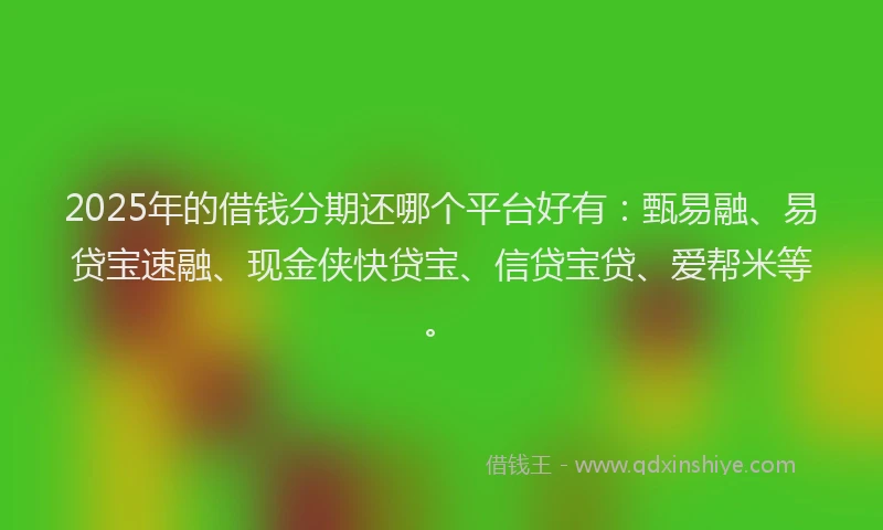 2025年的借钱分期还哪个平台好有：甄易融、易贷宝速融、现金侠快贷宝、信贷宝贷、爱帮米等。
