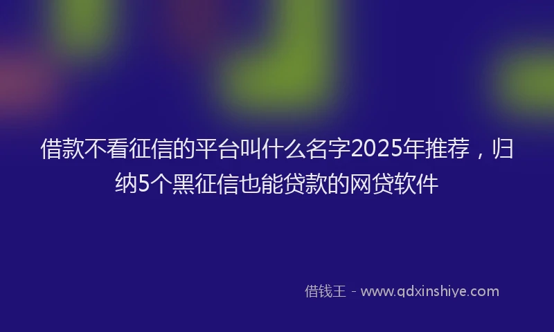 借款不看征信的平台叫什么名字2025年推荐，归纳5个黑征信也能贷款的网贷软件
