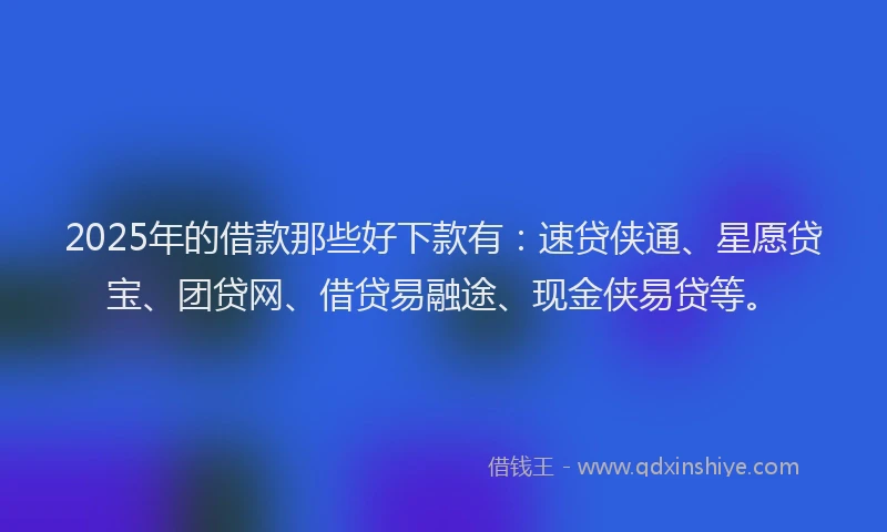 2025年的借款那些好下款有：速贷侠通、星愿贷宝、团贷网、借贷易融途、现金侠易贷等。