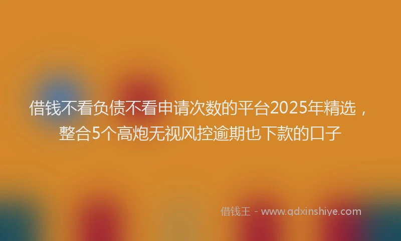 借钱不看负债不看申请次数的平台2025年精选，整合5个高炮无视风控逾期也下款的口子