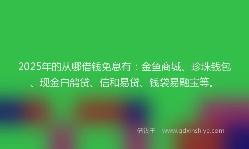 2025年的从哪借钱免息有：金鱼商城、珍珠钱包、现金白鸽贷、信和易贷、钱袋易融宝等。