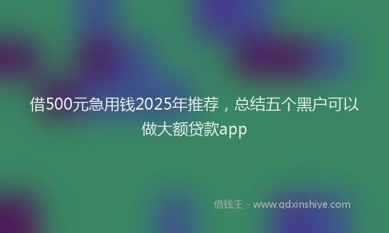 借500元急用钱2025年推荐，总结五个黑户可以做大额贷款app