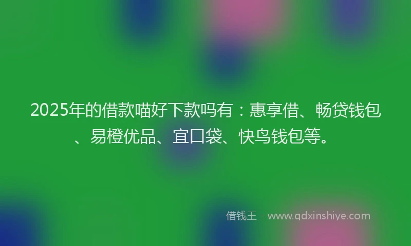 2025年的借款喵好下款吗有：惠享借、畅贷钱包、易橙优品、宜口袋、快鸟钱包等。