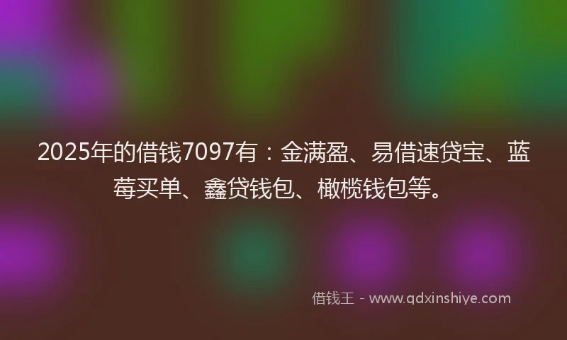 2025年的借钱7097有：金满盈、易借速贷宝、蓝莓买单、鑫贷钱包、橄榄钱包等。