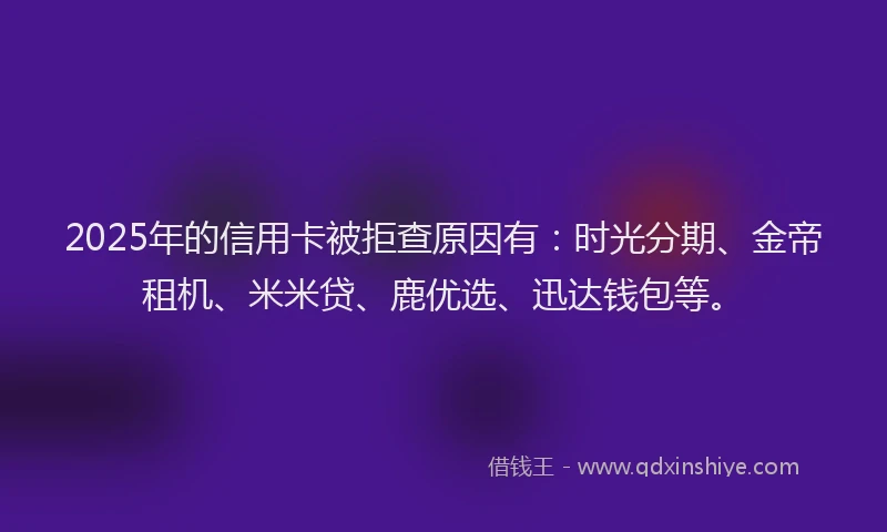 2025年的信用卡被拒查原因有：时光分期、金帝租机、米米贷、鹿优选、迅达钱包等。