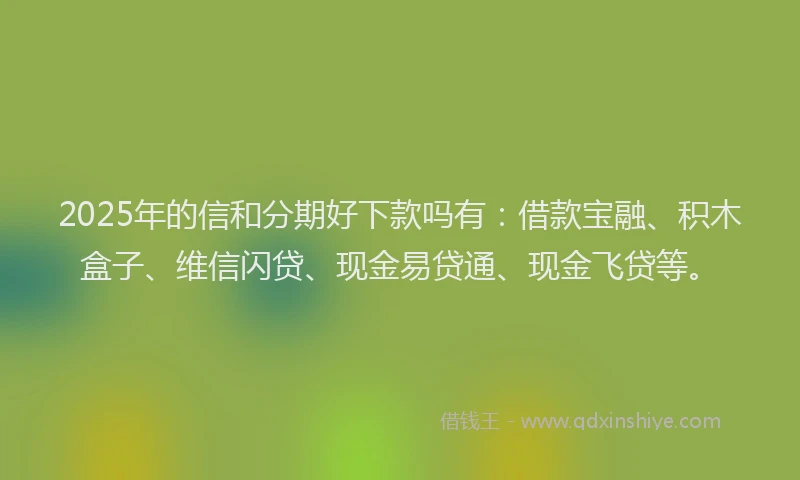 2025年的信和分期好下款吗有：借款宝融、积木盒子、维信闪贷、现金易贷通、现金飞贷等。