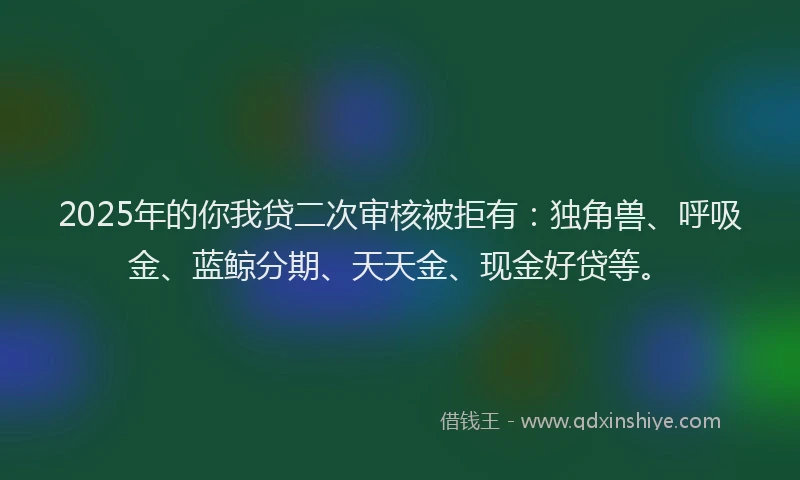 2025年的你我贷二次审核被拒有：独角兽、呼吸金、蓝鲸分期、天天金、现金好贷等。