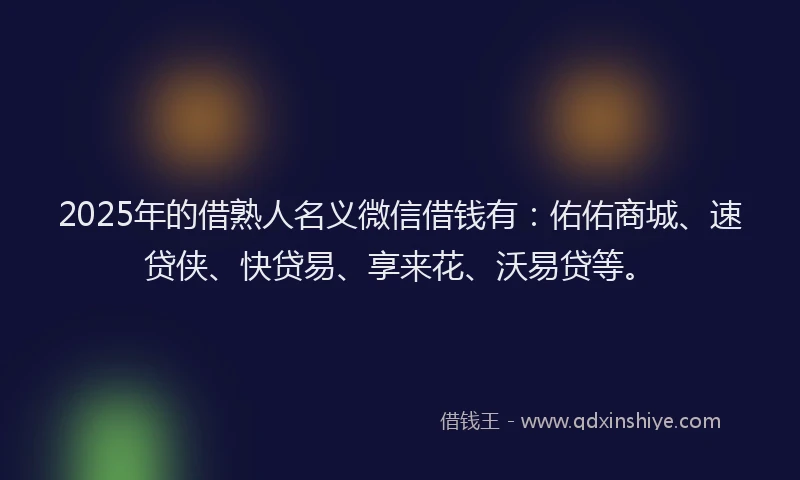 2025年的借熟人名义微信借钱有：佑佑商城、速贷侠、快贷易、享来花、沃易贷等。