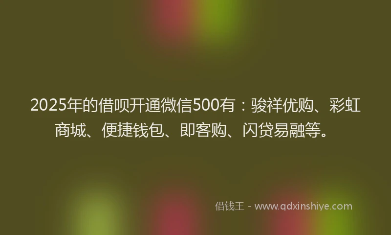 2025年的借呗开通微信500有：骏祥优购、彩虹商城、便捷钱包、即客购、闪贷易融等。
