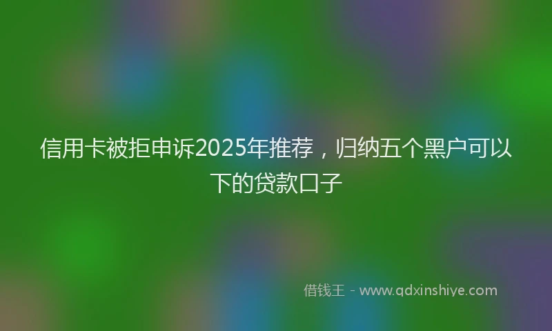 信用卡被拒申诉2025年推荐，归纳五个黑户可以下的贷款口子