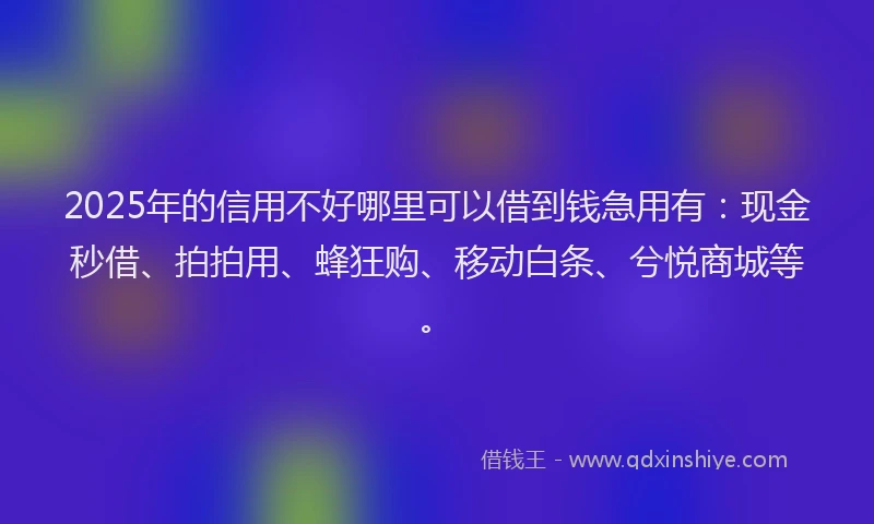 2025年的信用不好哪里可以借到钱急用有：现金秒借、拍拍用、蜂狂购、移动白条、兮悦商城等。