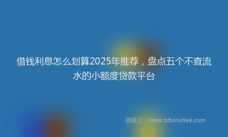 借钱利息怎么划算2025年推荐，盘点五个不查流水的小额度贷款平台
