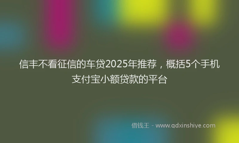 信丰不看征信的车贷2025年推荐，概括5个手机支付宝小额贷款的平台