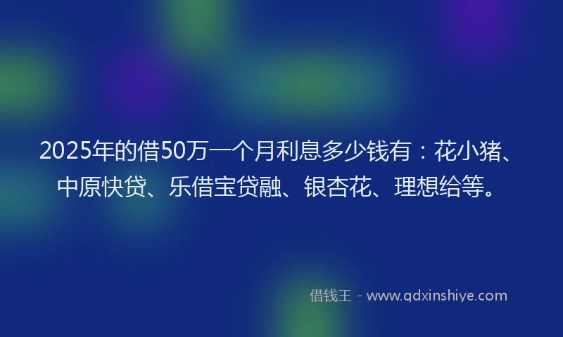 2025年的借50万一个月利息多少钱有：花小猪、中原快贷、乐借宝贷融、银杏花、理想给等。