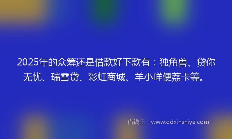 2025年的众筹还是借款好下款有：独角兽、贷你无忧、瑞雪贷、彩虹商城、羊小咩便荔卡等。