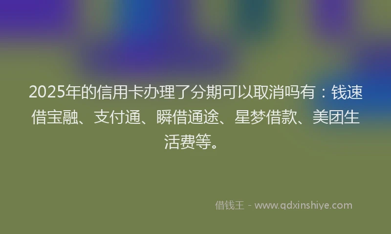 2025年的信用卡办理了分期可以取消吗有：钱速借宝融、支付通、瞬借通途、星梦借款、美团生活费等。