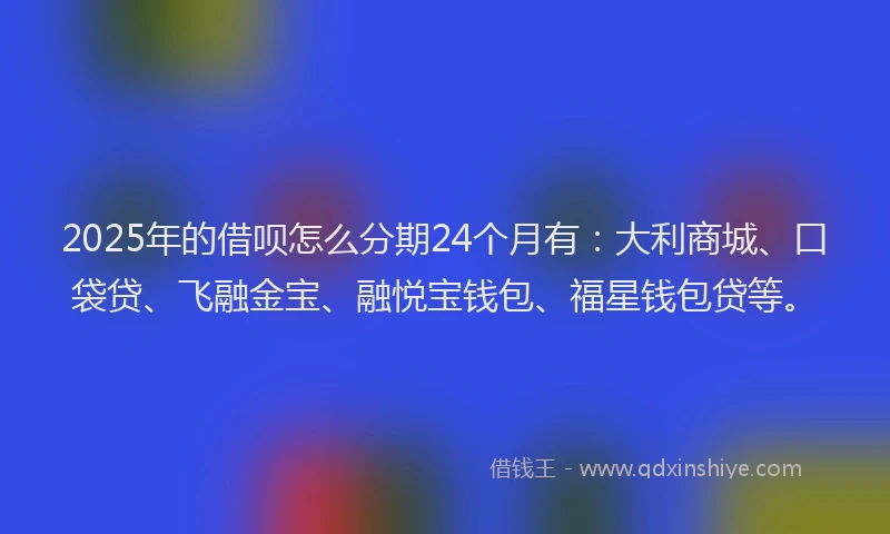 2025年的借呗怎么分期24个月有：大利商城、口袋贷、飞融金宝、融悦宝钱包、福星钱包贷等。