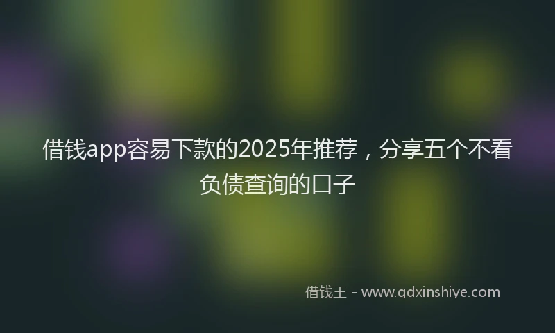 借钱app容易下款的2025年推荐，分享五个不看负债查询的口子