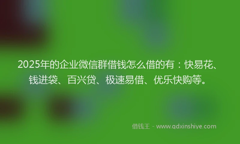 2025年的企业微信群借钱怎么借的有：快易花、钱进袋、百兴贷、极速易借、优乐快购等。