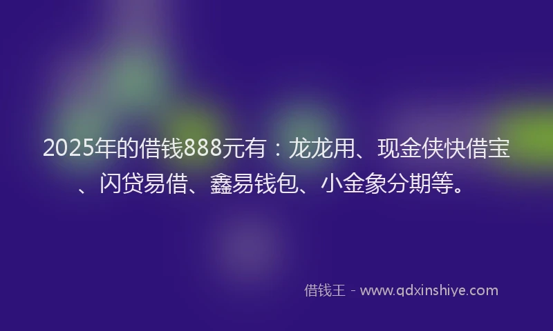 2025年的借钱888元有：龙龙用、现金侠快借宝、闪贷易借、鑫易钱包、小金象分期等。